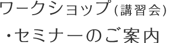 ワークショップ（講習会）・セミナーのご案内